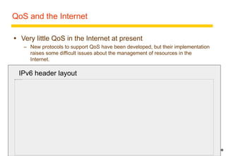 20 
QoS and the Internet 
 Very little QoS in the Internet at present 
– New protocols to support QoS have been developed, but their implementation 
raises some difficult issues about the management of resources in the 
Internet. 
 RSVP 
IPv6 header layout 
– Network resource reservation 
– Doesn’t ensure enforcement of reservations 
 RTP 
– Real time data transmission over IP 
 need to avoid adding undesirable complexity to the Internet 
 IPv6 has some hooks for it 
* 
 