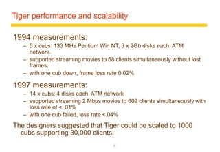 Tiger performance and scalability 
25 
1994 measurements: 
– 5 x cubs: 133 MHz Pentium Win NT, 3 x 2Gb disks each, ATM 
network. 
– supported streaming movies to 68 clients simultaneously without lost 
frames. 
– with one cub down, frame loss rate 0.02% 
1997 measurements: 
– 14 x cubs: 4 disks each, ATM network 
– supported streaming 2 Mbps movies to 602 clients simultaneously with 
loss rate of < .01% 
– with one cub failed, loss rate <.04% 
The designers suggested that Tiger could be scaled to 1000 
cubs supporting 30,000 clients. 
 