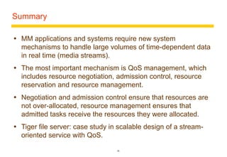 26 
Summary 
 MM applications and systems require new system 
mechanisms to handle large volumes of time-dependent data 
in real time (media streams). 
 The most important mechanism is QoS management, which 
includes resource negotiation, admission control, resource 
reservation and resource management. 
 Negotiation and admission control ensure that resources are 
not over-allocated, resource management ensures that 
admitted tasks receive the resources they were allocated. 
 Tiger file server: case study in scalable design of a stream-oriented 
service with QoS. 
