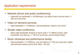 6 
Application requirements 
 Network phone and audio conferencing 
– relatively low bandwidth (~ 64 Kbits/sec), but delay times must be short ( < 
250 ms round-trip) 
 Video on demand services 
– High bandwidth (~ 10 Mbits/s), critical deadlines, latency not critical 
 Simple video conference 
– Many high-bandwidth streams to each node (~1.5 Mbits/s each), high 
bandwidth, low latency ( < 100 ms round-trip), synchronised states. 
 Music rehearsal and performance facility 
– high bandwidth (~1.4 Mbits/s), very low latency (< 100 ms round trip), highly 
synchronised media (sound and video < 50 ms). 
* 
 
