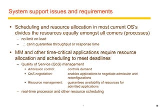 System support issues and requirements 
 Scheduling and resource allocation in most current OS’s 
divides the resources equally amongst all comers (processes) 
– no limit on load 
–  can’t guarantee throughput or response time 
 MM and other time-critical applications require resource 
allocation and scheduling to meet deadlines 
– Quality of Service (QoS) management 
 Admission control: controls demand 
 QoS negotiation: enables applications to negotiate admission and 
reconfigurations 
 Resource management: guarantees availability of resources for 
admitted applications 
– real-time processor and other resource scheduling 
7 
* 
 