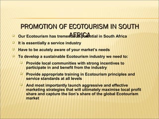 Our Ecotourism has tremendous potential in South Africa
 It is essentially a service industry
 Have to be acutely aware of your market’s needs
 To develop a sustainable Ecotourism industry we need to:
 Provide local communities with strong incentives to
participate in and benefit from the industry
 Provide appropriate training in Ecotourism principles and
service standards at all levels
 And most importantly launch aggressive and effective
marketing strategies that will ultimately maximise local profit
share and capture the lion’s share of the global Ecotourism
market
PROMOTION OF ECOTOURISM IN SOUTHPROMOTION OF ECOTOURISM IN SOUTH
AFRICAAFRICA
 