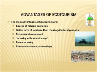  The main advantages of Ecotourism are:
 Source of foreign exchange
 Better form of land use than most agricultural pursuits.
 Economic development
 ‘Industry without chimneys’
 Peace industry
 Promote business partnerships
ADVANTAGES OF ECOTOURISMADVANTAGES OF ECOTOURISM
 