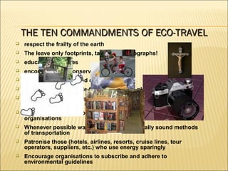  respect the frailty of the earth
 The leave only footprints, take only photographs!
 educate themselves
 encourage local conservation efforts
 respect the privacy and dignity of others
 not buy products made from endangered plants or animals
 always follow and keep to designated trails, do not disturb
animals, plants or the natural environment
 learn about and support conservation-oriented programmes and
organisations
 Whenever possible walk or use environmentally sound methods
of transportation
 Patronise those (hotels, airlines, resorts, cruise lines, tour
operators, suppliers, etc.) who use energy sparingly
 Encourage organisations to subscribe and adhere to
environmental guidelines
THE TEN COMMANDMENTS OF ECO-TRAVELTHE TEN COMMANDMENTS OF ECO-TRAVEL
 