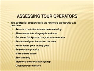  The Ecotourist should check the following procedures and
practices:
 Research their destination before leaving
 Show respect for the people and area
 Get some background on your tour operator
 Be aware of your impact on the area
 Know where your money goes
 Employment practice
 Make others aware
 Buy carefully
 Support a conservation agency
 Question your lifestyle
ASSESSING TOUR OPERATORSASSESSING TOUR OPERATORS
 