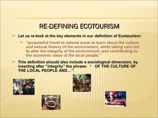  Let us re-look at the key elements in our definition of Ecotourism:
 “purposeful travel to natural areas to learn about the culture
and natural history of the environment, while taking care not
to alter the integrity of the environment, and contributing to
the economic value of the local people.”
 This definition should also include a sociological dimension, by
inserting after ”integrity” the phrase: “ OF THE CULTURE OF
THE LOCAL PEOPLE AND…”.
RE-DEFINING ECOTOURISMRE-DEFINING ECOTOURISM
 
