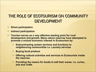  Direct participation
 Indirect participation
 Tourism serves as a very effective starting point for rural
development and growth. Many nature reserves have attempted to
promote a mutual economic interest in Ecotourism by:
 Subcontracting certain services and functions to
neighbouring communities i.e. Laundry services
 Buying local produce
 Offering cultural activities and services to Ecotourists inside
the reserves
 Providing the means for locals to sell their wares: i.e. curios,
arts and crafts
THE ROLE OF ECOTOURISM ON COMMUNITYTHE ROLE OF ECOTOURISM ON COMMUNITY
DEVELOPMENTDEVELOPMENT
 