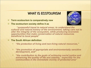 Term ecotourism is comparatively new
 The ecotourism society define it as
“purposeful travel to natural areas; to understand the
cultural and natural history of the environment; taking care not to
alter the integrity of the ecosystem, while producing economic
opportunities that make conservation of natural resources
beneficial to local people”
 The South African definition

“the protection of living and non-living natural resources,”

“the promotion of appropriate and environmentally sensitive
development, and”

“the contribution to the goals of achieving social justice and
enhancing the quality of life and stability - especially for the
communities in the immediate vicinity of protected area”
WHAT IS ECOTOURISMWHAT IS ECOTOURISM
 