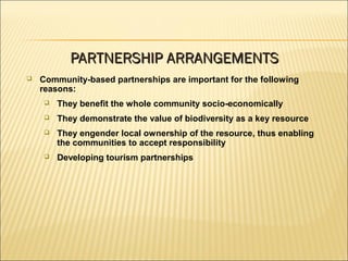  Community-based partnerships are important for the following
reasons:
 They benefit the whole community socio-economically
 They demonstrate the value of biodiversity as a key resource
 They engender local ownership of the resource, thus enabling
the communities to accept responsibility
 Developing tourism partnerships
PARTNERSHIP ARRANGEMENTSPARTNERSHIP ARRANGEMENTS
 