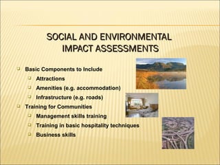  Basic Components to Include
 Attractions
 Amenities (e.g. accommodation)
 Infrastructure (e.g. roads)
 Training for Communities
 Management skills training
 Training in basic hospitality techniques
 Business skills
SOCIAL AND ENVIRONMENTALSOCIAL AND ENVIRONMENTAL
IMPACT ASSESSMENTSIMPACT ASSESSMENTS
 