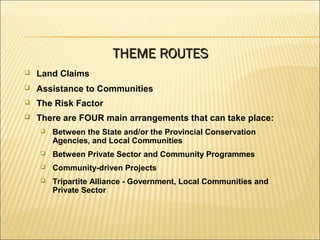  Land Claims
 Assistance to Communities
 The Risk Factor
 There are FOUR main arrangements that can take place:
 Between the State and/or the Provincial Conservation
Agencies, and Local Communities
 Between Private Sector and Community Programmes
 Community-driven Projects
 Tripartite Alliance - Government, Local Communities and
Private Sector
THEME ROUTESTHEME ROUTES
 