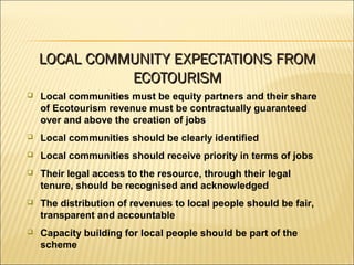  Local communities must be equity partners and their share
of Ecotourism revenue must be contractually guaranteed
over and above the creation of jobs
 Local communities should be clearly identified
 Local communities should receive priority in terms of jobs
 Their legal access to the resource, through their legal
tenure, should be recognised and acknowledged
 The distribution of revenues to local people should be fair,
transparent and accountable
 Capacity building for local people should be part of the
scheme
LOCAL COMMUNITY EXPECTATIONS FROMLOCAL COMMUNITY EXPECTATIONS FROM
ECOTOURISMECOTOURISM
 