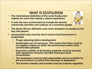  The international definition of the word Ecotourism
implies far more than merely a nature-experience
 It uses the term environment to include the diverse
community activities and cultures of a countries people
 The South African definition puts more emphasis on people as the
key role players
 prerequisites that must be met to ensure that Ecotourism is
sustainable

Proper planning before development

Sustainable use of resources. This means that there must be
no negative impact on either the environment and/or local
communities (people)

Economic viability of all tourism products must be ensured,
with significant economic benefits flowing to local
communities

The developers must be held responsible and accountable for
the environment on which their business is dependent

The tourism industry and tourists must be properly regulated
WHAT IS ECOTOURISMWHAT IS ECOTOURISM
 