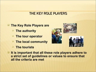  The Key Role Players are

The authority

The tour operator

The local community

The tourists
 It is important that all these role players adhere to
a strict set of guidelines or values to ensure that
all the criteria are met
THE KEY ROLE PLAYERSTHE KEY ROLE PLAYERS
 