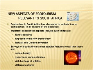  Ecotourism in South Africa has also come to include ‘tourist
participation’ in all aspects of the operation
 Important experiential aspects include such things as:

Ethos-bonding

Exposed to the New Democracy

Natural and Cultural Diversity
 Surveys of South Africa’s most popular features reveal that these
are:

scenic beauty

year-round sunny climates

rich heritage of wildlife

different cultures
NEW ASPECTS OF ECOTOURISMNEW ASPECTS OF ECOTOURISM
RELEVANT TO SOUTH AFRICARELEVANT TO SOUTH AFRICA
 