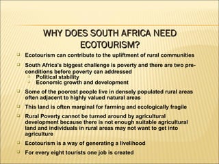 Ecotourism can contribute to the upliftment of rural communities
 South Africa's biggest challenge is poverty and there are two pre-
conditions before poverty can addressed

Political stability

Economic growth and development
 Some of the poorest people live in densely populated rural areas
often adjacent to highly valued natural areas
 This land is often marginal for farming and ecologically fragile
 Rural Poverty cannot be turned around by agricultural
development because there is not enough suitable agricultural
land and individuals in rural areas may not want to get into
agriculture
 Ecotourism is a way of generating a livelihood
 For every eight tourists one job is created
WHY DOES SOUTH AFRICA NEEDWHY DOES SOUTH AFRICA NEED
ECOTOURISM?ECOTOURISM?
 
