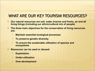  Our natural resources are soil, water (marine and fresh), air and all
living things (including our ethnic/cultural mix of people)
 The three main objectives for the conservation of living resources
are:

Maintain essential ecological processes

To preserve genetic diversity.

To ensure the sustainable utilisation of species and
ecosystems
 Resources can be used or abused

Exploitation

Under-utilisation

Over-development
WHAT ARE OUR KEY TOURISM RESOURCES?WHAT ARE OUR KEY TOURISM RESOURCES?
 