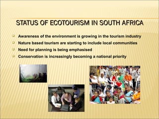 Awareness of the environment is growing in the tourism industry
 Nature based tourism are starting to include local communities
 Need for planning is being emphasised
 Conservation is increasingly becoming a national priority
STATUS OF ECOTOURISM IN SOUTH AFRICASTATUS OF ECOTOURISM IN SOUTH AFRICA
 