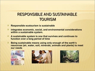 Responsible ecotourism is sustainable
 integrates economic, social, and environmental considerations
within a sustainable system.
 A sustainable system is one that survives and continues to
function over a long period of time
 Being sustainable means using only enough of the earth’s
resources (air, water, soil, minerals, animals and plants) to meet
our needs
RESPONSIBLE AND SUSTAINABLERESPONSIBLE AND SUSTAINABLE
TOURISMTOURISM
 