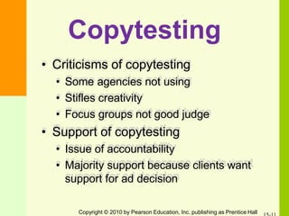 Copytesting
• Criticisms of copytesting
• Some agencies not using
• Stifles creativity
• Focus groups not good judge
• Support of copytesting
• Issue of accountability
• Majority support because clients want
support for ad decision
Copyright © 2010 by Pearson Education, Inc. publishing as Prentice Hall
 