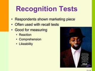 Recognition Tests
• Respondents shown marketing piece
• Often used with recall tests
• Good for measuring
• Reaction
• Comprehension
• Likeability
 