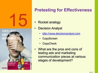 Pretesting for Effectiveness
• Rocket analogy
• Decision Analyst
• http://www.decisionanalyst.com
• CopyScreen
• CopyCheck
• What are the pros and cons of
testing ads and marketing
communication pieces at various
stages of development?
15
 