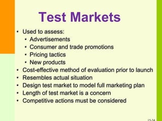 Test Markets
• Used to assess:
• Advertisements
• Consumer and trade promotions
• Pricing tactics
• New products
• Cost-effective method of evaluation prior to launch
• Resembles actual situation
• Design test market to model full marketing plan
• Length of test market is a concern
• Competitive actions must be considered
 
