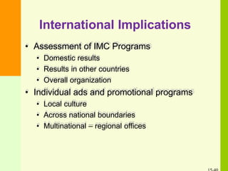 International Implications
• Assessment of IMC Programs
• Domestic results
• Results in other countries
• Overall organization
• Individual ads and promotional programs
• Local culture
• Across national boundaries
• Multinational – regional offices
 