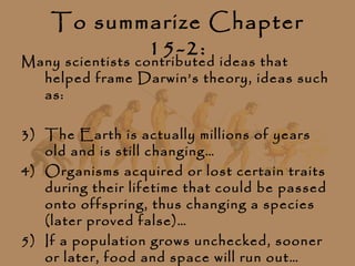 To summarize Chapter
           15-2:
Many scientists contributed ideas that
  helped frame Darwin’s theory, ideas such
  as:

3) The Earth is actually millions of years
   old and is still changing…
4) Organisms acquired or lost certain traits
   during their lifetime that could be passed
   onto offspring, thus changing a species
   (later proved false)…
5) If a population grows unchecked, sooner
   or later, food and space will run out…
 
