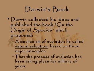 Darwin’s Book
• Darwin collected his ideas and
  published the book “On the
  Origin of Species” which
  proposed:
  – A mechanism of evolution he called
    natural selection, based on three
    major principles
  – That the process of evolution has
    been taking place for millions of
    years
 