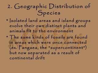2. Geographic Distribution of
         Species
• Isolated land areas and island groups
  evolve their own distinct plants and
  animals fit to the environment
• The same kinds of fossils are found
  in areas which were once connected
  (ex. Pangaea, the “supercontinent”)
  but now separated as a result of
  continental drift
 