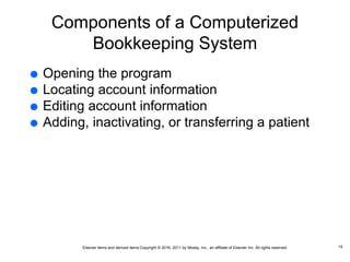 Elsevier items and derived items Copyright © 2016, 2011 by Mosby, Inc., an affiliate of Elsevier Inc. All rights reserved.
Components of a Computerized
Bookkeeping System
 Opening the program
 Locating account information
 Editing account information
 Adding, inactivating, or transferring a patient
15
 