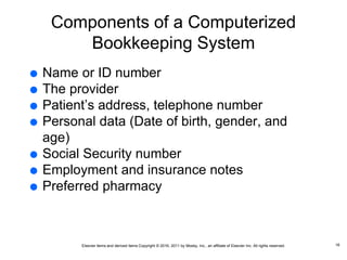 Elsevier items and derived items Copyright © 2016, 2011 by Mosby, Inc., an affiliate of Elsevier Inc. All rights reserved.
Components of a Computerized
Bookkeeping System
 Name or ID number
 The provider
 Patient’s address, telephone number
 Personal data (Date of birth, gender, and
age)
 Social Security number
 Employment and insurance notes
 Preferred pharmacy
16
 
