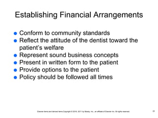 Elsevier items and derived items Copyright © 2016, 2011 by Mosby, Inc., an affiliate of Elsevier Inc. All rights reserved.
Establishing Financial Arrangements
 Conform to community standards
 Reflect the attitude of the dentist toward the
patient’s welfare
 Represent sound business concepts
 Present in written form to the patient
 Provide options to the patient
 Policy should be followed all times
23
 