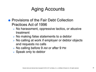 Elsevier items and derived items Copyright © 2016, 2011 by Mosby, Inc., an affiliate of Elsevier Inc. All rights reserved.
Aging Accounts
 Provisions of the Fair Debt Collection
Practices Act of 1996
 No harassment, oppressive tactics, or abusive
treatment
 No making false statements to a debtor
 No calling at work if employer or debtor objects
and requests no calls
 No calling before 9 AM or after 9 PM
 Speak only to debtor
26
 