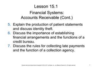 Elsevier items and derived items Copyright © 2016, 2011 by Mosby, Inc., an affiliate of Elsevier Inc. All rights reserved.
Financial Systems:
Accounts Receivable (Cont.)
5. Explain the production of patient statements
and discuss identity theft.
6. Discuss the importance of establishing
financial arrangements and the functions of a
credit bureau.
7. Discuss the rules for collecting late payments
and the function of a collection agency.
Lesson 15.1
3
 