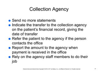 Elsevier items and derived items Copyright © 2016, 2011 by Mosby, Inc., an affiliate of Elsevier Inc. All rights reserved.
Collection Agency
 Send no more statements
 Indicate the transfer to the collection agency
on the patient’s financial record, giving the
date of transfer
 Refer the patient to the agency if the person
contacts the office
 Report the amount to the agency when
payment is received in the office
 Rely on the agency staff members to do their
job
31
 