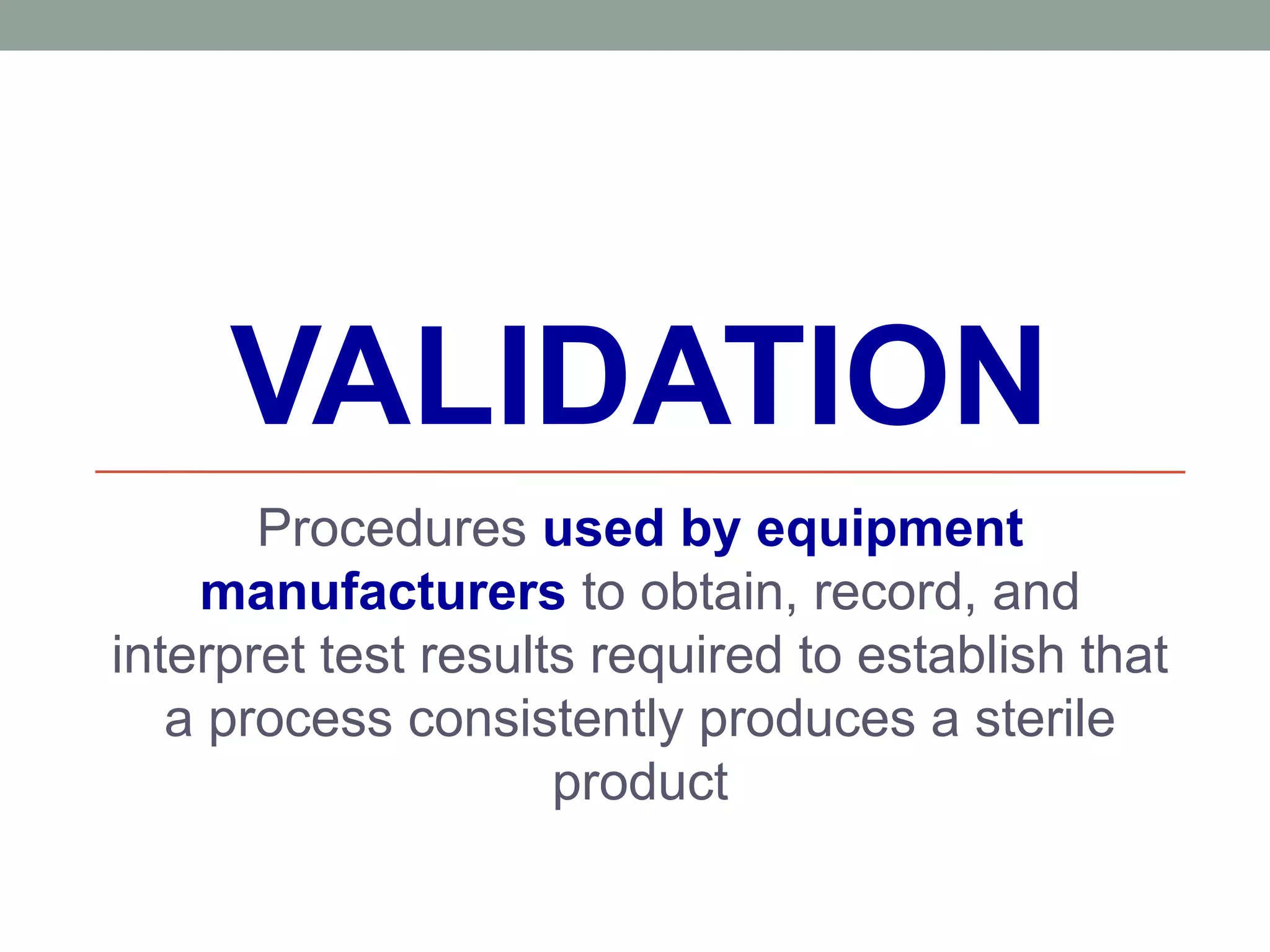 VALIDATION
Procedures used by equipment
manufacturers to obtain, record, and
interpret test results required to establish that
a process consistently produces a sterile
product
 