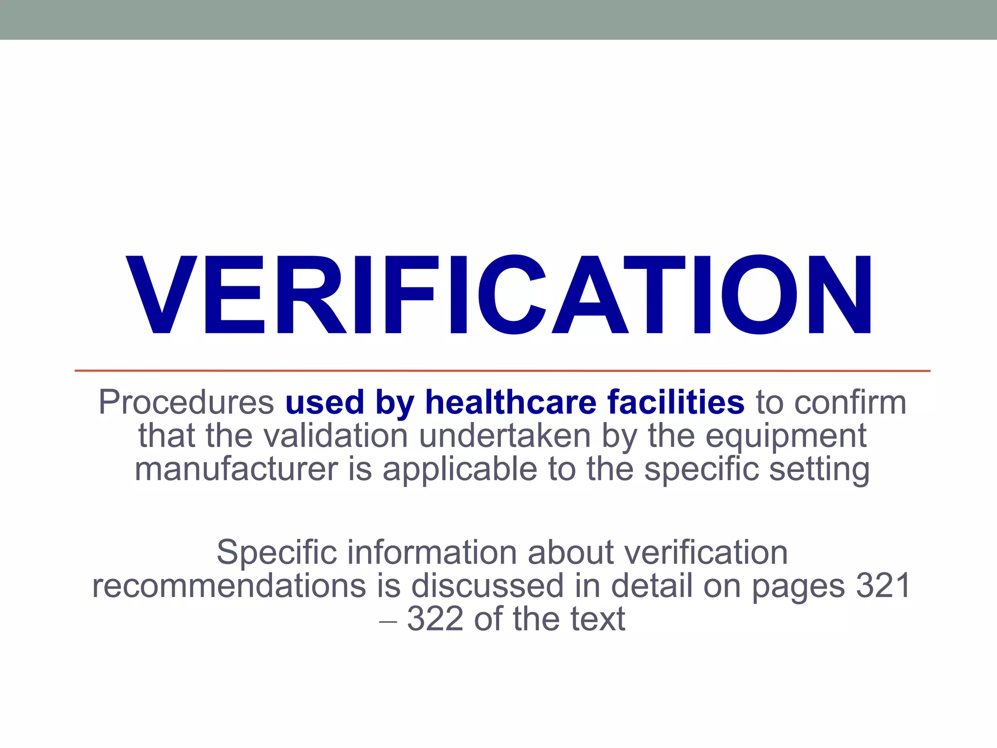 VERIFICATION
Procedures used by healthcare facilities to confirm
that the validation undertaken by the equipment
manufacturer is applicable to the specific setting
Specific information about verification
recommendations is discussed in detail on pages 321
– 322 of the text
 