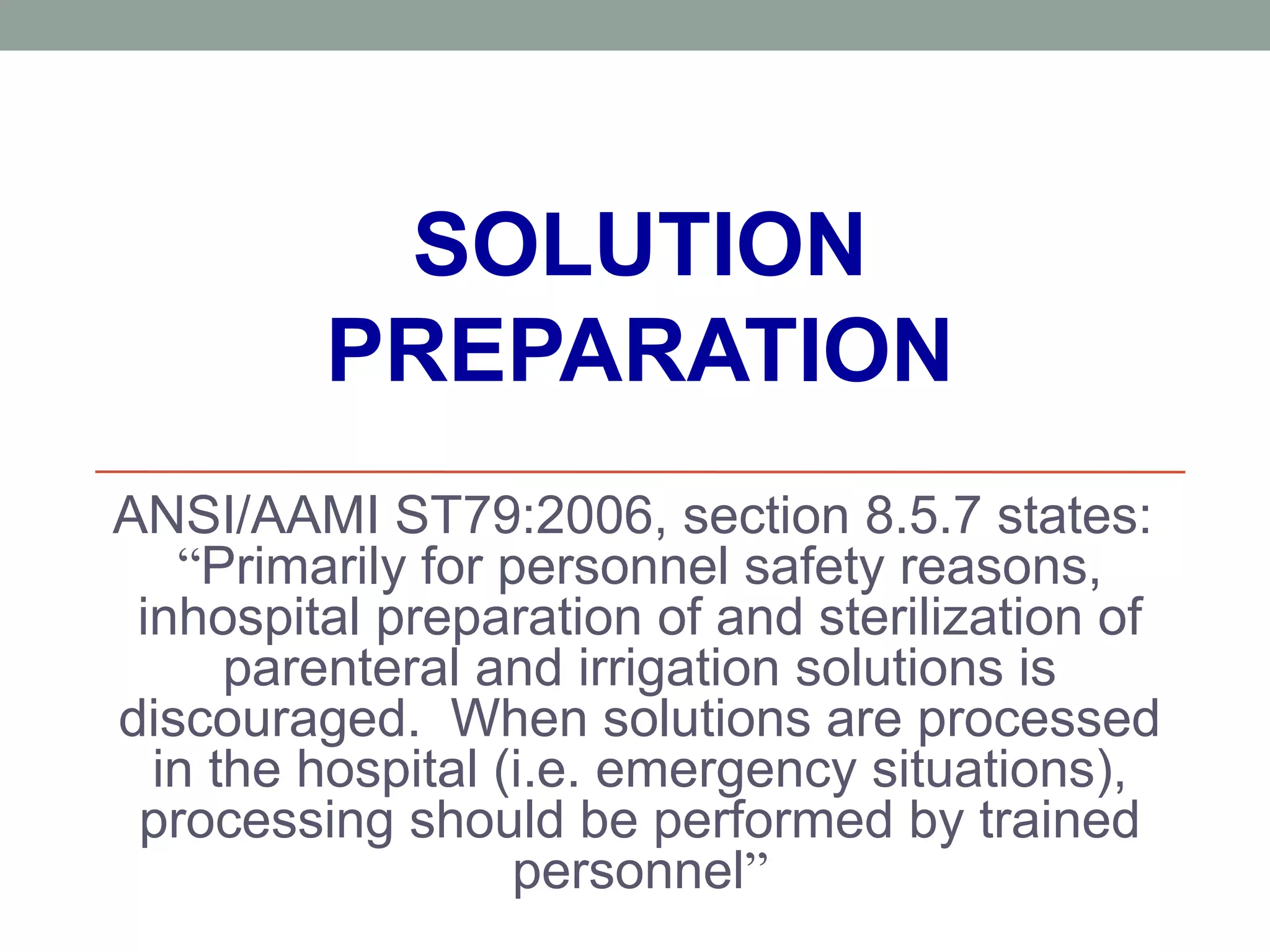 SOLUTION
PREPARATION
ANSI/AAMI ST79:2006, section 8.5.7 states:
“Primarily for personnel safety reasons,
inhospital preparation of and sterilization of
parenteral and irrigation solutions is
discouraged. When solutions are processed
in the hospital (i.e. emergency situations),
processing should be performed by trained
personnel”
 