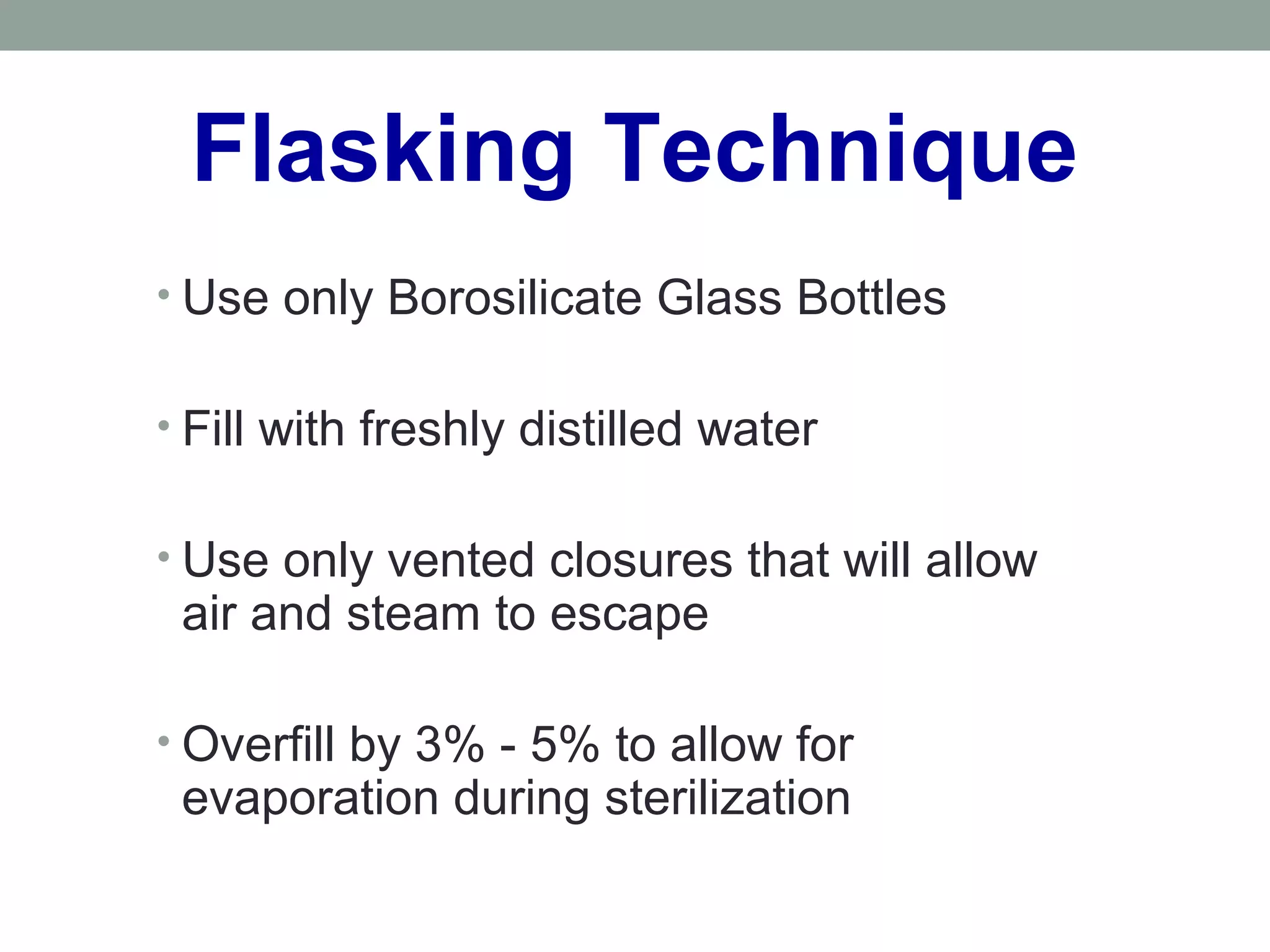 Flasking Technique
• Use only Borosilicate Glass Bottles
• Fill with freshly distilled water
• Use only vented closures that will allow
air and steam to escape
• Overfill by 3% - 5% to allow for
evaporation during sterilization
 