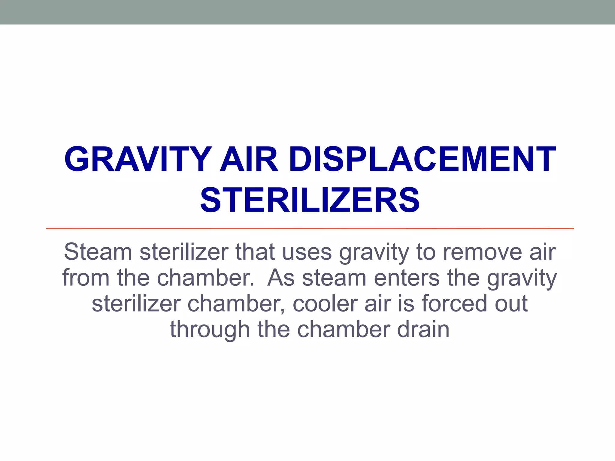 GRAVITY AIR DISPLACEMENT
STERILIZERS
Steam sterilizer that uses gravity to remove air
from the chamber. As steam enters the gravity
sterilizer chamber, cooler air is forced out
through the chamber drain
 