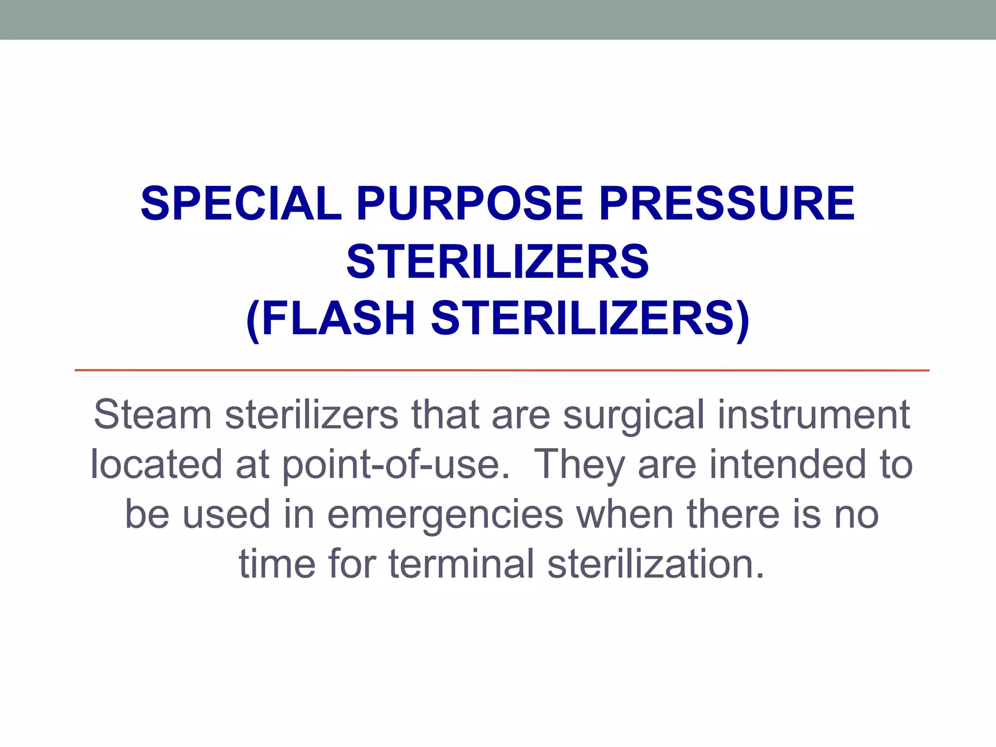 SPECIAL PURPOSE PRESSURE
STERILIZERS
(FLASH STERILIZERS)
Steam sterilizers that are surgical instrument
located at point-of-use. They are intended to
be used in emergencies when there is no
time for terminal sterilization.
 