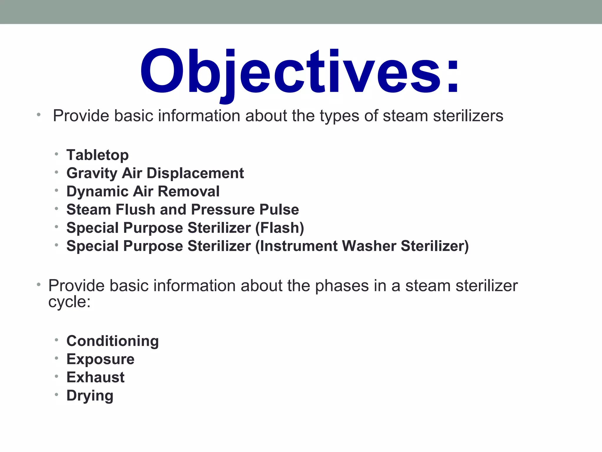 Objectives:• Provide basic information about the types of steam sterilizers
• Tabletop
• Gravity Air Displacement
• Dynamic Air Removal
• Steam Flush and Pressure Pulse
• Special Purpose Sterilizer (Flash)
• Special Purpose Sterilizer (Instrument Washer Sterilizer)
• Provide basic information about the phases in a steam sterilizer
cycle:
• Conditioning
• Exposure
• Exhaust
• Drying
 