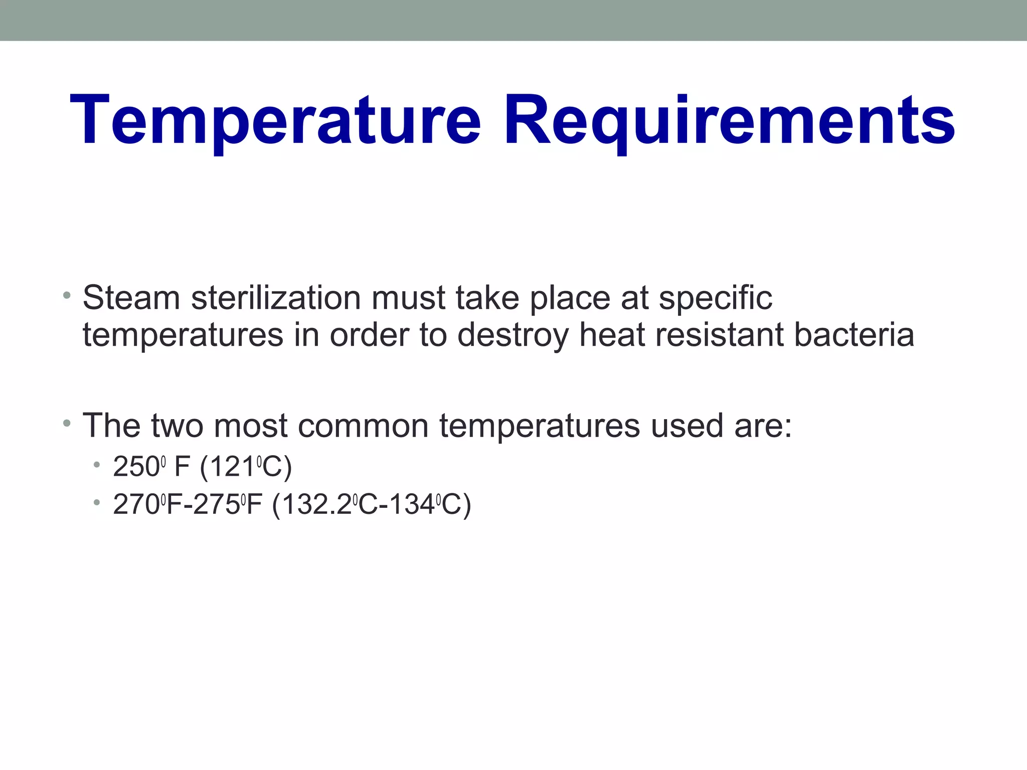 Temperature Requirements
• Steam sterilization must take place at specific
temperatures in order to destroy heat resistant bacteria
• The two most common temperatures used are:
• 2500
F (1210
C)
• 2700
F-2750
F (132.20
C-1340
C)
 