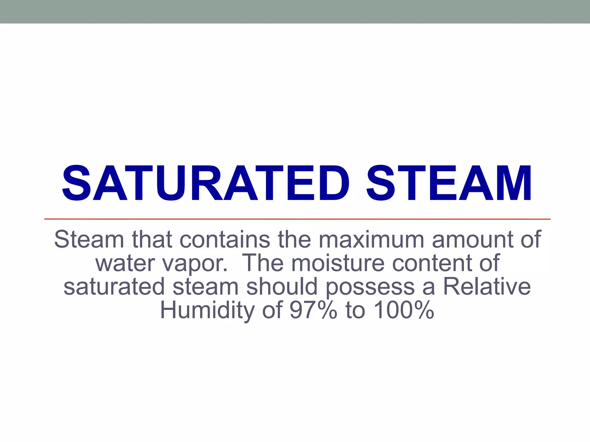 SATURATED STEAM
Steam that contains the maximum amount of
water vapor. The moisture content of
saturated steam should possess a Relative
Humidity of 97% to 100%
 