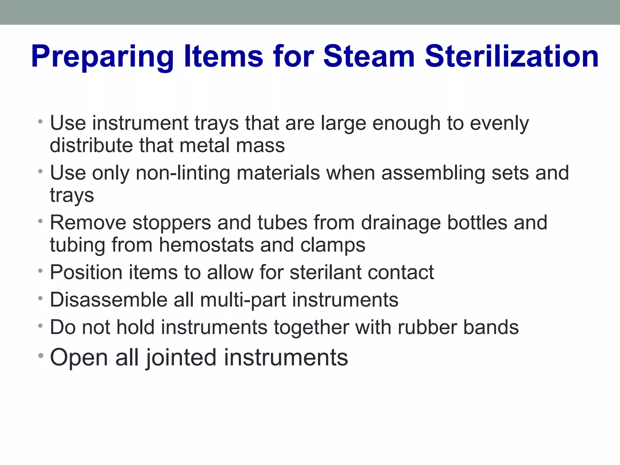 Preparing Items for Steam Sterilization
• Use instrument trays that are large enough to evenly
distribute that metal mass
• Use only non-linting materials when assembling sets and
trays
• Remove stoppers and tubes from drainage bottles and
tubing from hemostats and clamps
• Position items to allow for sterilant contact
• Disassemble all multi-part instruments
• Do not hold instruments together with rubber bands
• Open all jointed instruments
 