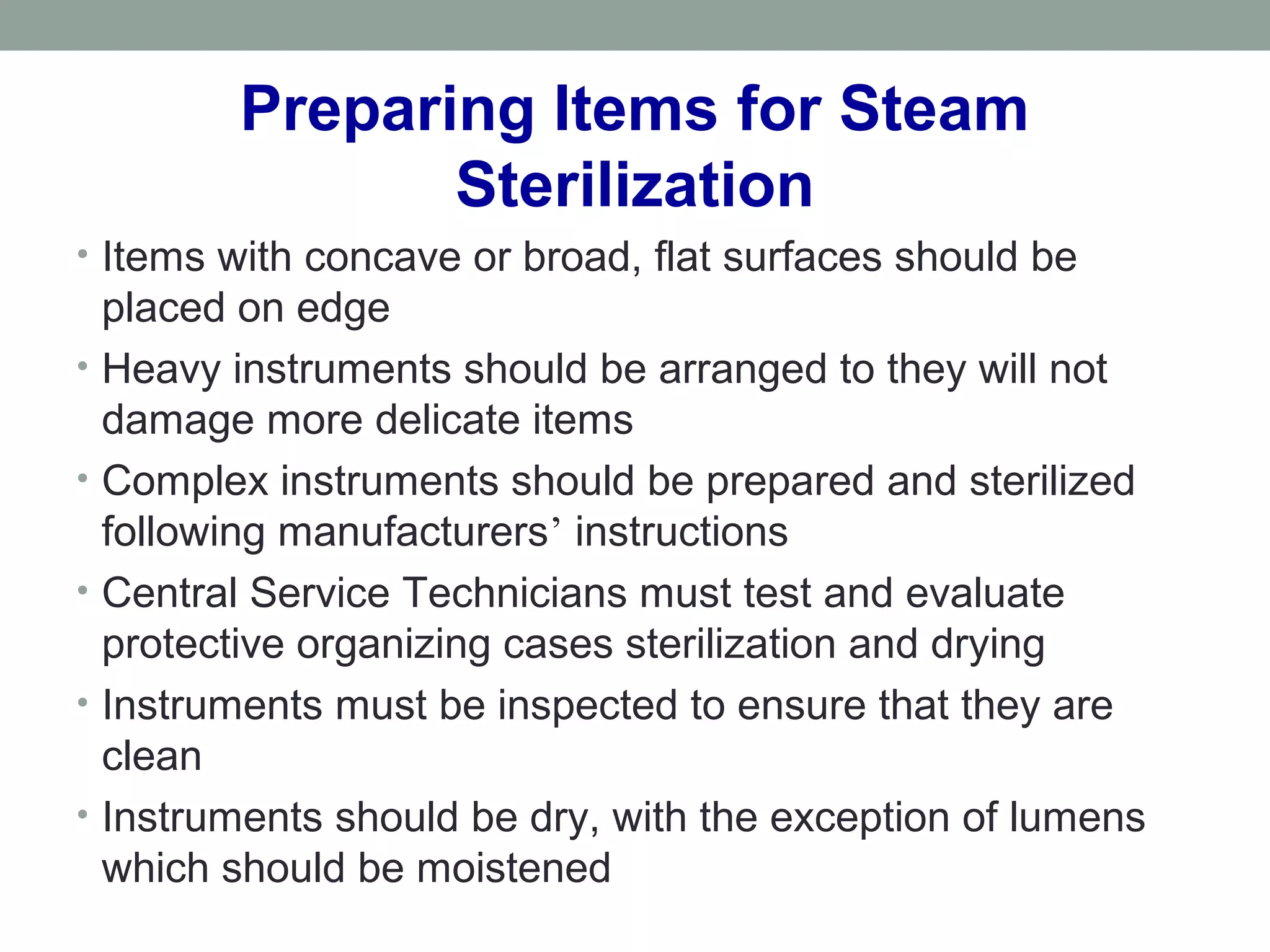 • Items with concave or broad, flat surfaces should be
placed on edge
• Heavy instruments should be arranged to they will not
damage more delicate items
• Complex instruments should be prepared and sterilized
following manufacturers’ instructions
• Central Service Technicians must test and evaluate
protective organizing cases sterilization and drying
• Instruments must be inspected to ensure that they are
clean
• Instruments should be dry, with the exception of lumens
which should be moistened
Preparing Items for Steam
Sterilization
 