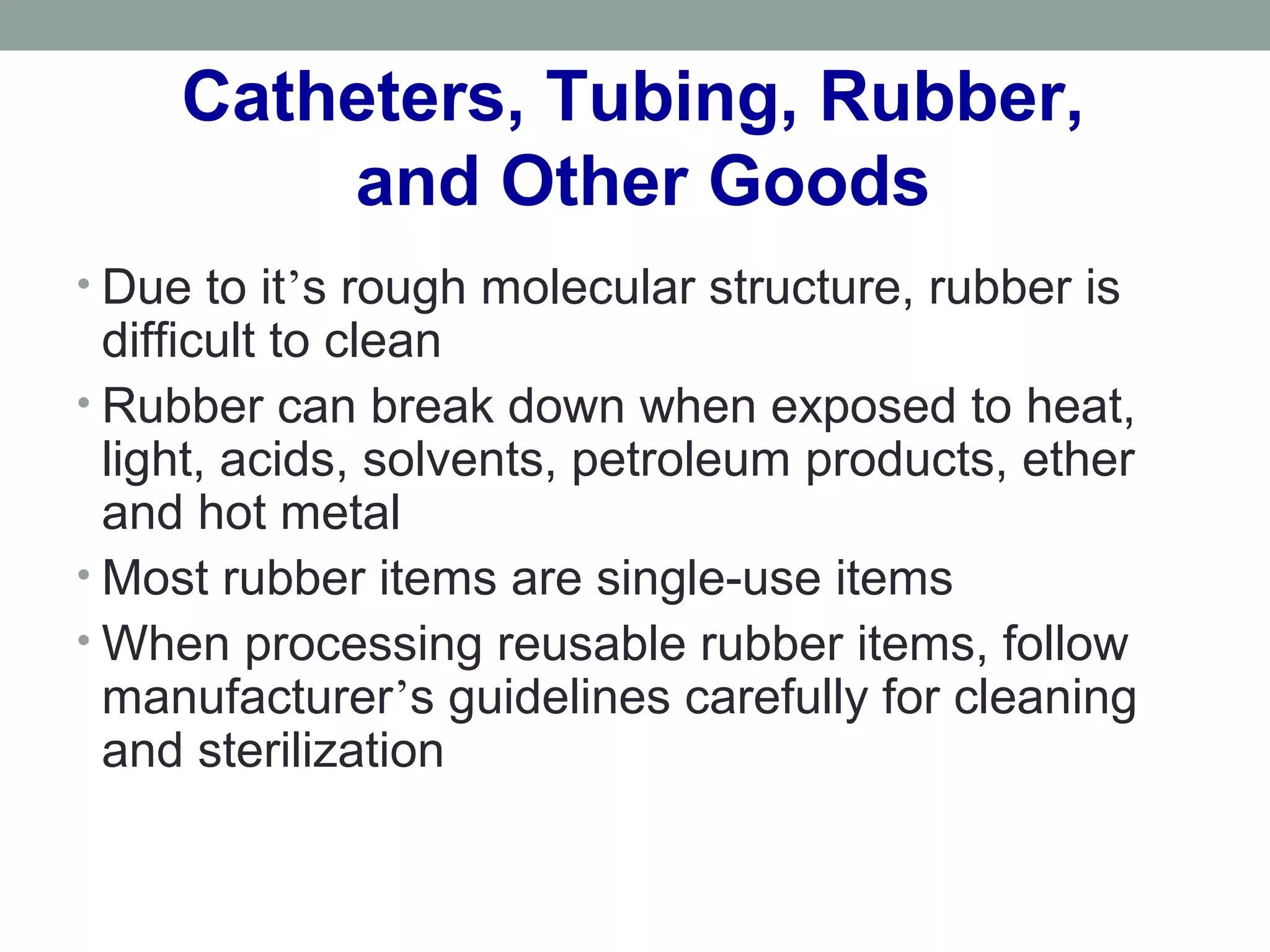 Catheters, Tubing, Rubber,
and Other Goods
• Due to it’s rough molecular structure, rubber is
difficult to clean
• Rubber can break down when exposed to heat,
light, acids, solvents, petroleum products, ether
and hot metal
• Most rubber items are single-use items
• When processing reusable rubber items, follow
manufacturer’s guidelines carefully for cleaning
and sterilization
 