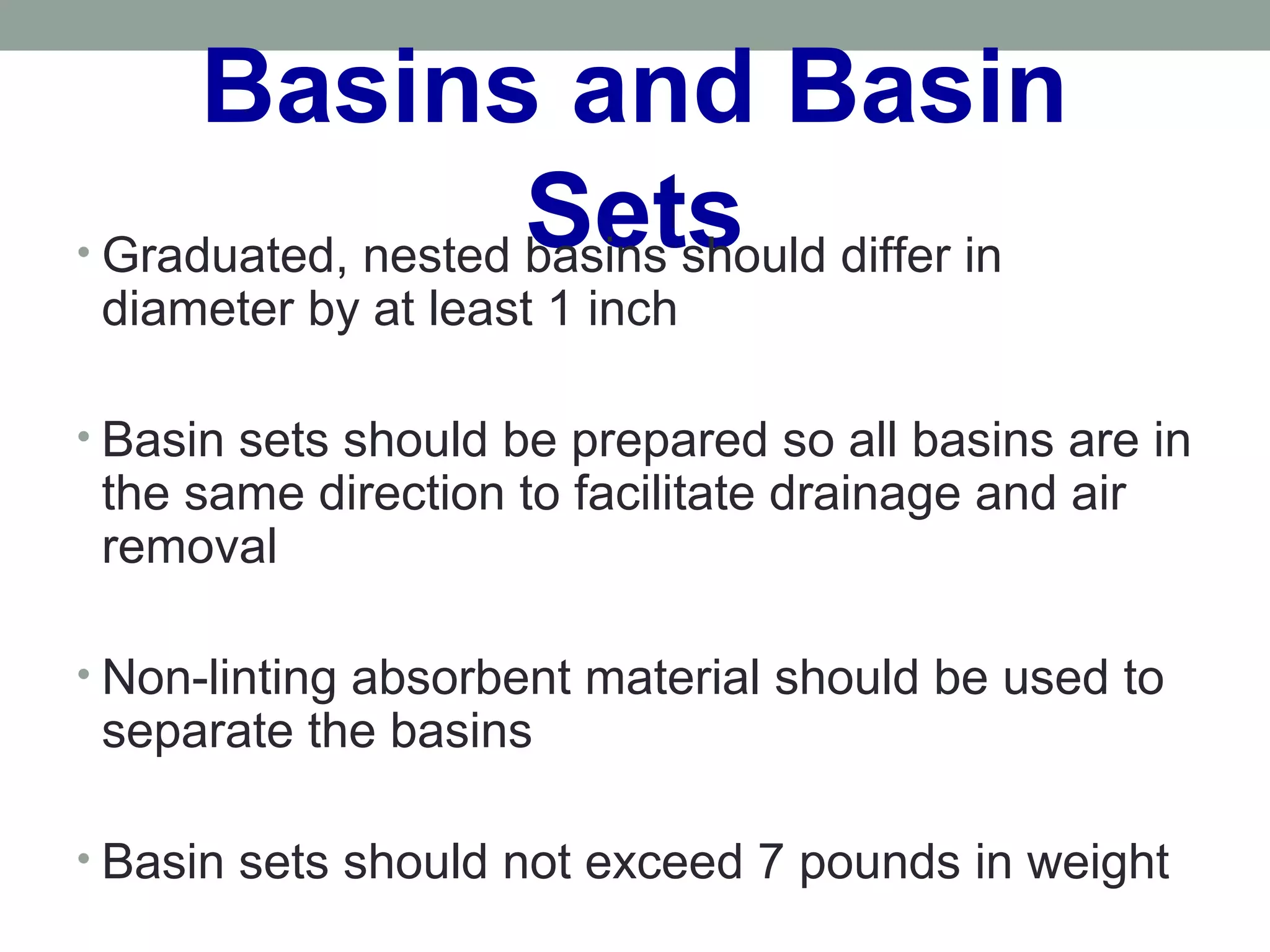 Basins and Basin
Sets• Graduated, nested basins should differ in
diameter by at least 1 inch
• Basin sets should be prepared so all basins are in
the same direction to facilitate drainage and air
removal
• Non-linting absorbent material should be used to
separate the basins
• Basin sets should not exceed 7 pounds in weight
 